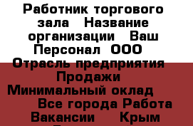 Работник торгового зала › Название организации ­ Ваш Персонал, ООО › Отрасль предприятия ­ Продажи › Минимальный оклад ­ 20 000 - Все города Работа » Вакансии   . Крым,Бахчисарай